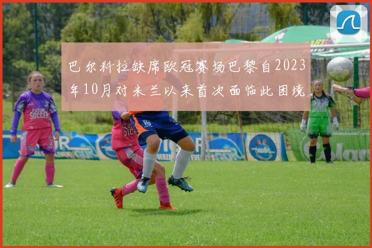 巴尔科拉缺席欧冠赛场巴黎自2023年10月对米兰以来首次面临此困境