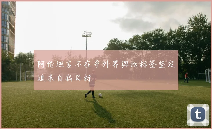 阿伦坦言不在乎外界舆论标签坚定追求自我目标