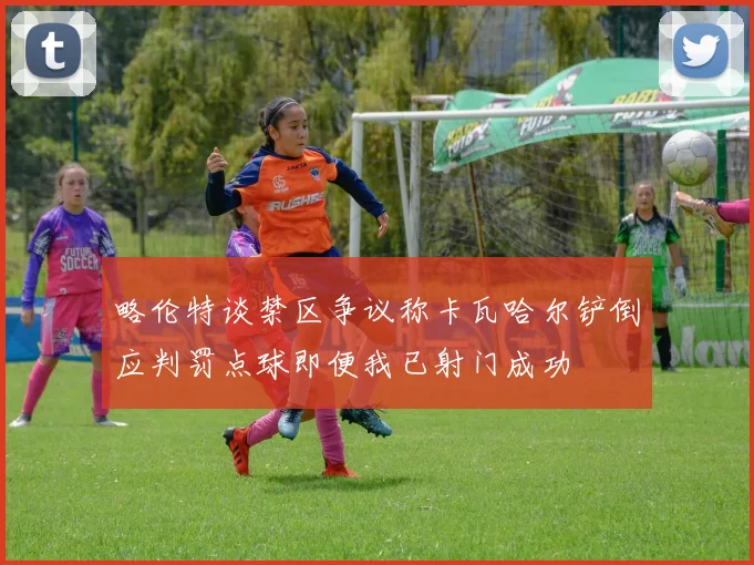 略伦特谈禁区争议称卡瓦哈尔铲倒应判罚点球即便我已射门成功