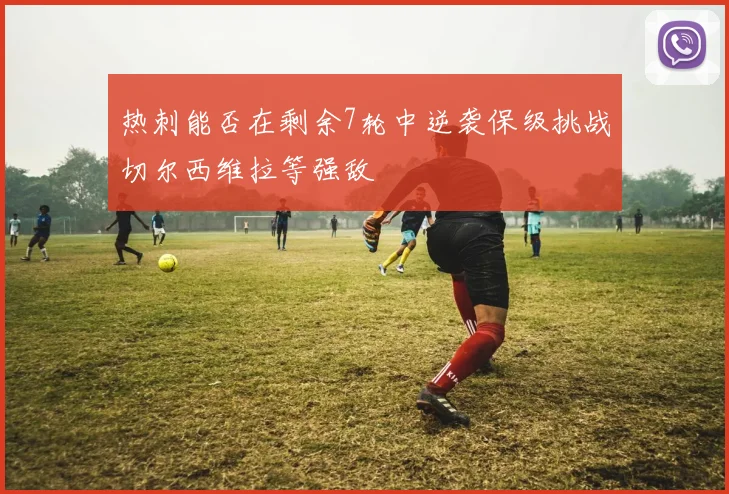 热刺能否在剩余7轮中逆袭保级挑战切尔西维拉等强敌