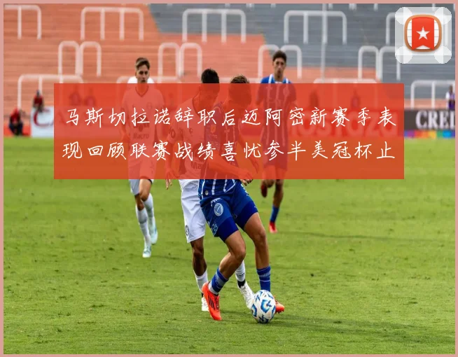 马斯切拉诺辞职后迈阿密新赛季表现回顾联赛战绩喜忧参半美冠杯止步16强