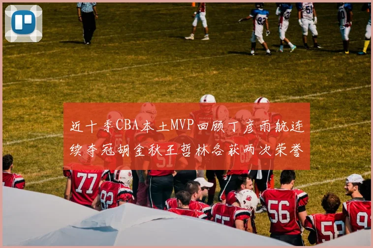 近十季CBA本土MVP回顾丁彦雨航连续夺冠胡金秋王哲林各获两次荣誉易建联依旧在列