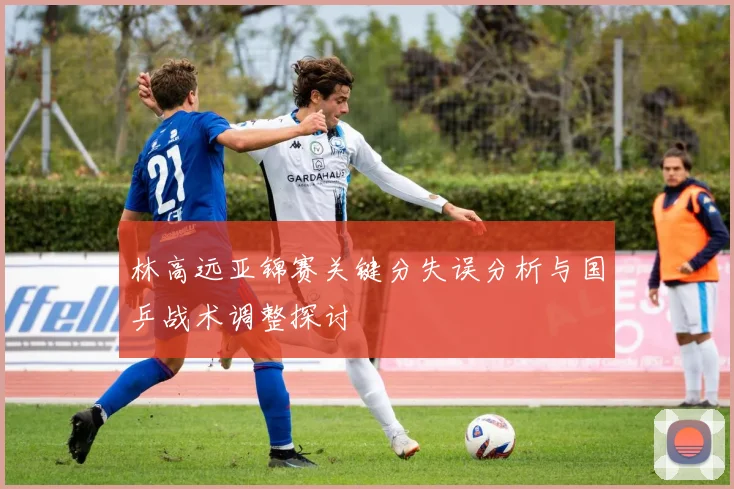 林高远亚锦赛关键分失误分析与国乒战术调整探讨