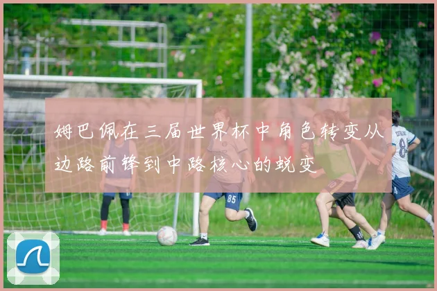 姆巴佩在三届世界杯中角色转变从边路前锋到中路核心的蜕变