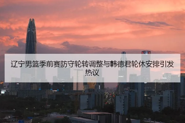 辽宁男篮季前赛防守轮转调整与韩德君轮休安排引发热议